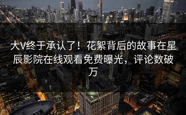大V终于承认了！花絮背后的故事在星辰影院在线观看免费曝光，评论数破万