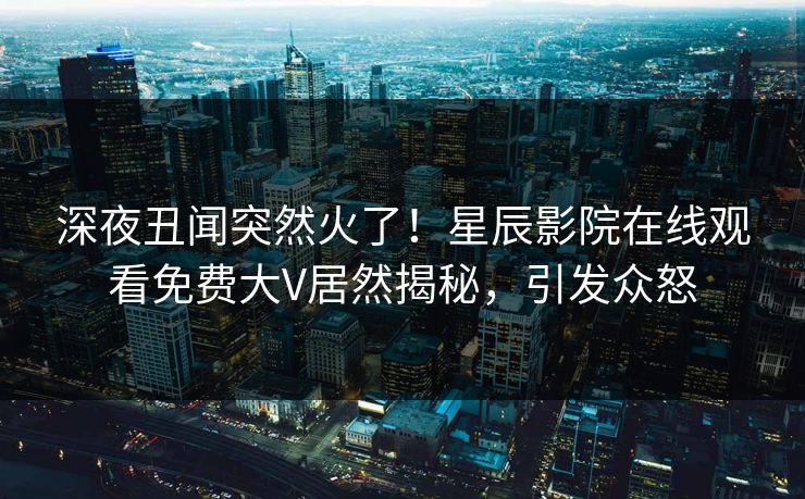 深夜丑闻突然火了！星辰影院在线观看免费大V居然揭秘，引发众怒