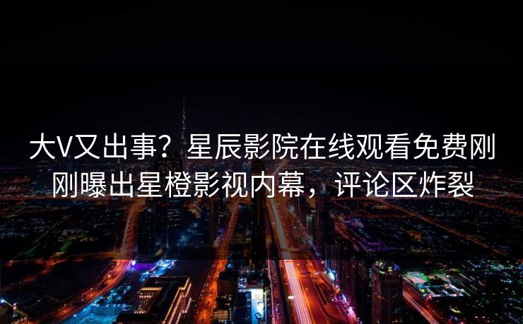 大V又出事？星辰影院在线观看免费刚刚曝出星橙影视内幕，评论区炸裂