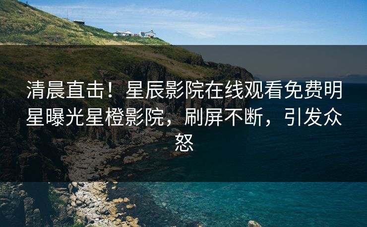 清晨直击！星辰影院在线观看免费明星曝光星橙影院，刷屏不断，引发众怒