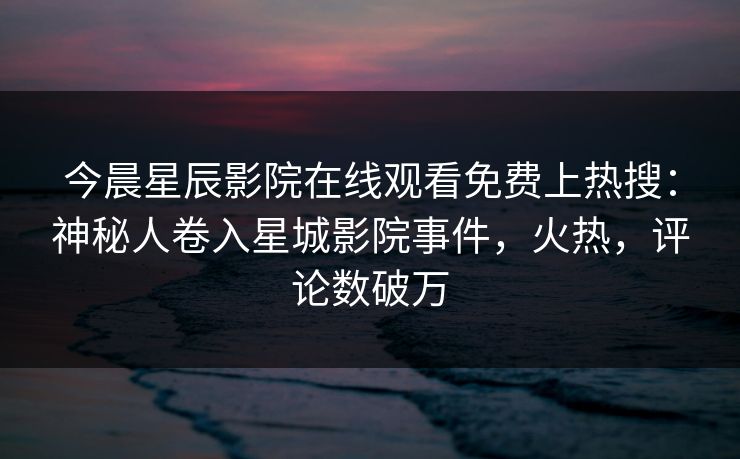 今晨星辰影院在线观看免费上热搜：神秘人卷入星城影院事件，火热，评论数破万