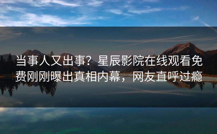 当事人又出事？星辰影院在线观看免费刚刚曝出真相内幕，网友直呼过瘾