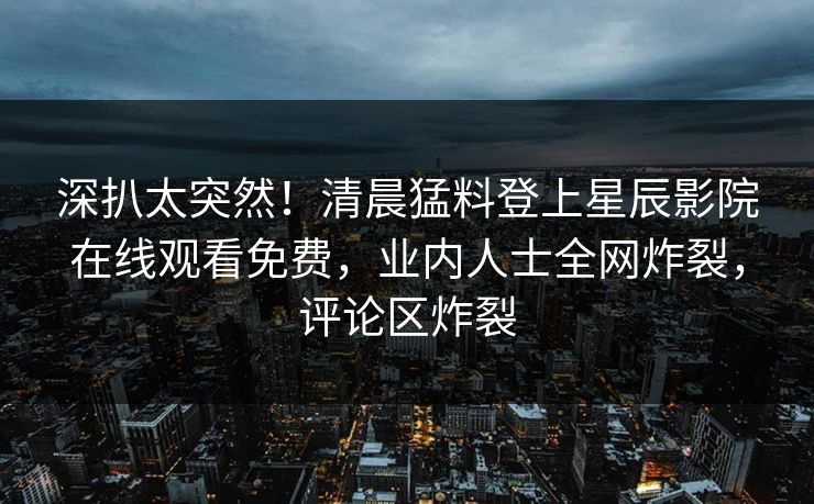 深扒太突然！清晨猛料登上星辰影院在线观看免费，业内人士全网炸裂，评论区炸裂