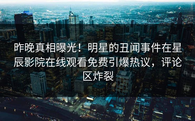 昨晚真相曝光！明星的丑闻事件在星辰影院在线观看免费引爆热议，评论区炸裂