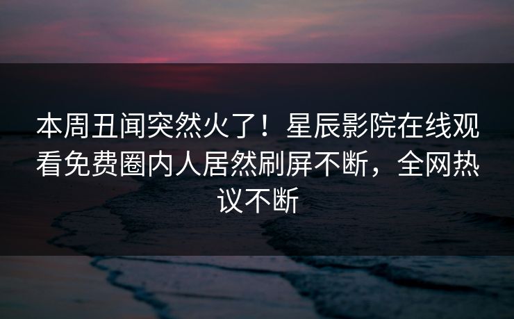 本周丑闻突然火了！星辰影院在线观看免费圈内人居然刷屏不断，全网热议不断