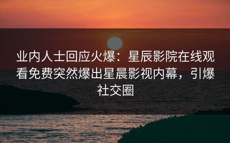 业内人士回应火爆：星辰影院在线观看免费突然爆出星晨影视内幕，引爆社交圈