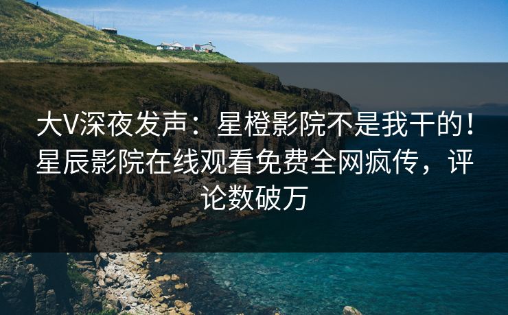 大V深夜发声：星橙影院不是我干的！星辰影院在线观看免费全网疯传，评论数破万