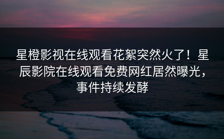 星橙影视在线观看花絮突然火了！星辰影院在线观看免费网红居然曝光，事件持续发酵