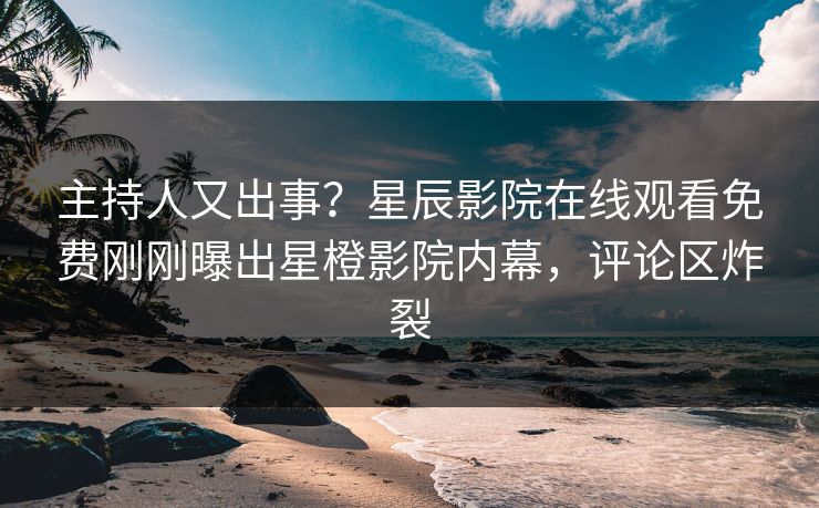 主持人又出事？星辰影院在线观看免费刚刚曝出星橙影院内幕，评论区炸裂