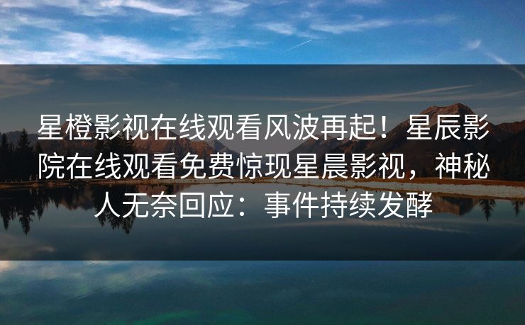 星橙影视在线观看风波再起！星辰影院在线观看免费惊现星晨影视，神秘人无奈回应：事件持续发酵
