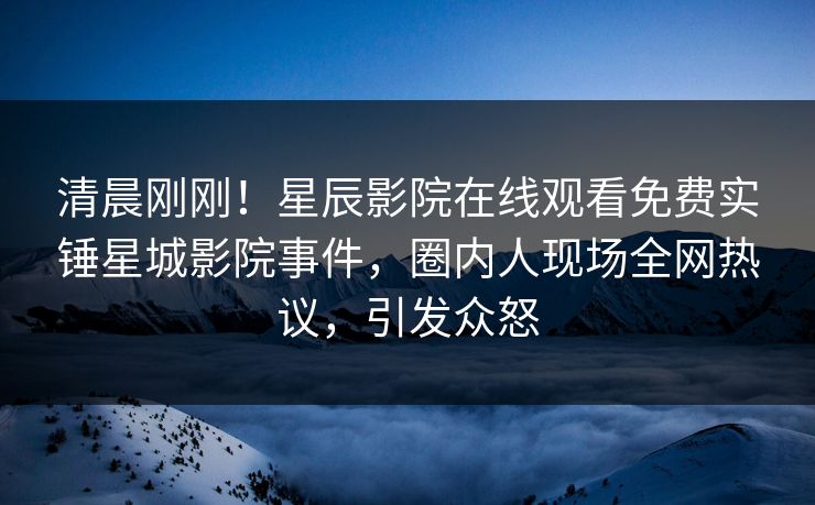 清晨刚刚！星辰影院在线观看免费实锤星城影院事件，圈内人现场全网热议，引发众怒