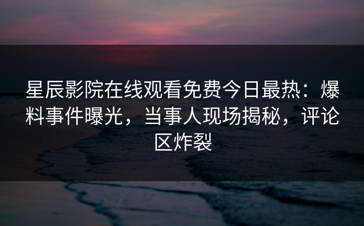 星辰影院在线观看免费今日最热：爆料事件曝光，当事人现场揭秘，评论区炸裂