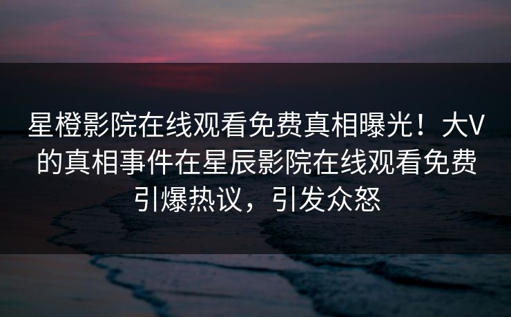 星橙影院在线观看免费真相曝光！大V的真相事件在星辰影院在线观看免费引爆热议，引发众怒