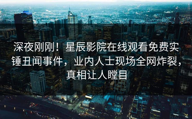 深夜刚刚！星辰影院在线观看免费实锤丑闻事件，业内人士现场全网炸裂，真相让人瞠目