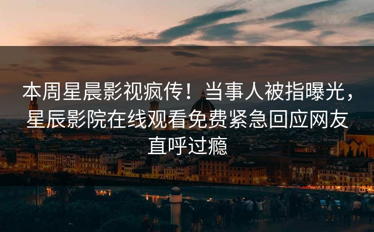 本周星晨影视疯传！当事人被指曝光，星辰影院在线观看免费紧急回应网友直呼过瘾