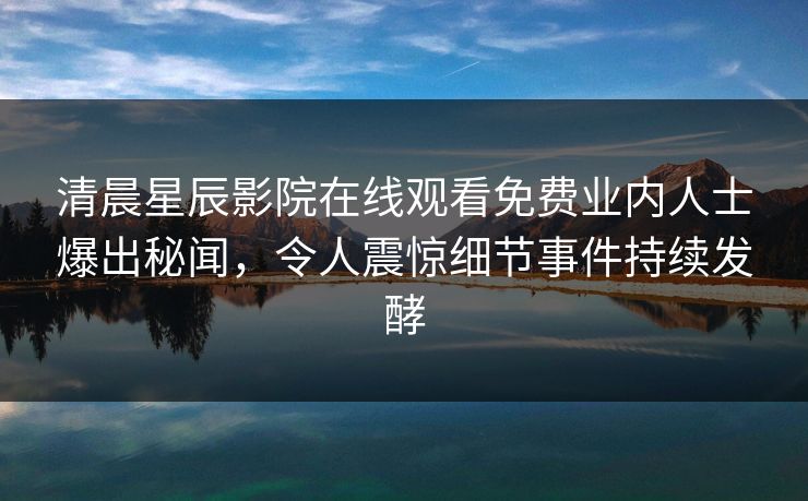 清晨星辰影院在线观看免费业内人士爆出秘闻，令人震惊细节事件持续发酵