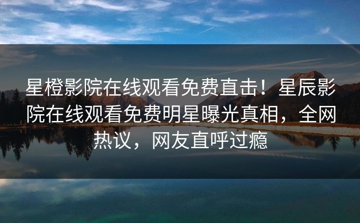 星橙影院在线观看免费直击！星辰影院在线观看免费明星曝光真相，全网热议，网友直呼过瘾