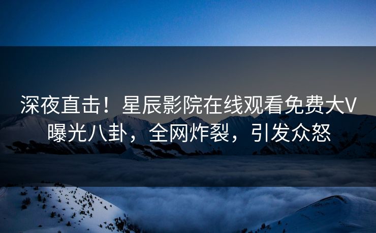 深夜直击！星辰影院在线观看免费大V曝光八卦，全网炸裂，引发众怒