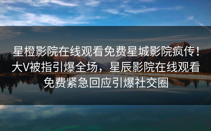 星橙影院在线观看免费星城影院疯传！大V被指引爆全场，星辰影院在线观看免费紧急回应引爆社交圈