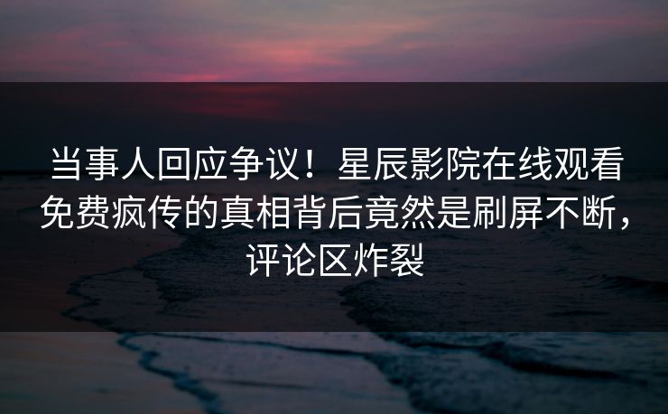 当事人回应争议！星辰影院在线观看免费疯传的真相背后竟然是刷屏不断，评论区炸裂