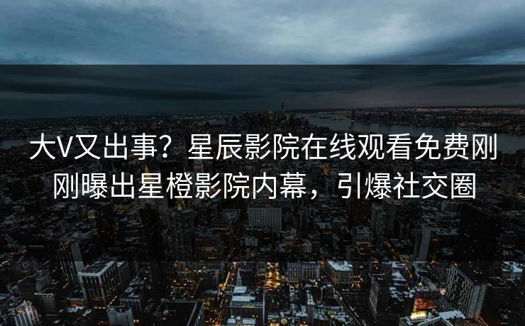 大V又出事？星辰影院在线观看免费刚刚曝出星橙影院内幕，引爆社交圈