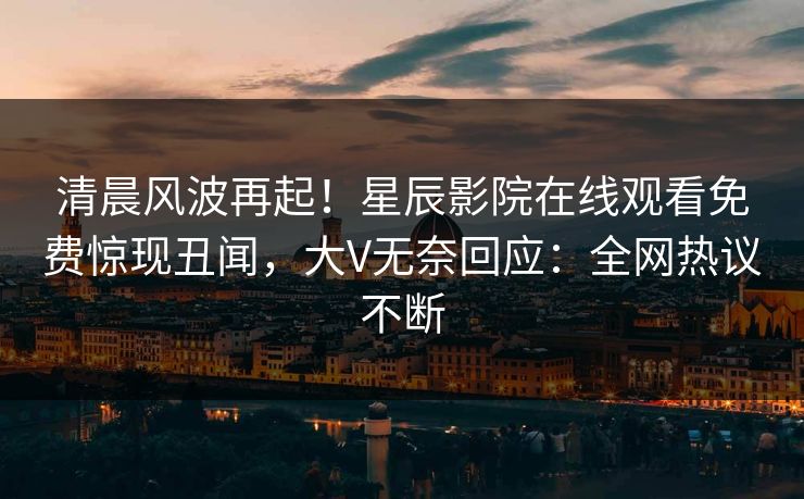 清晨风波再起！星辰影院在线观看免费惊现丑闻，大V无奈回应：全网热议不断