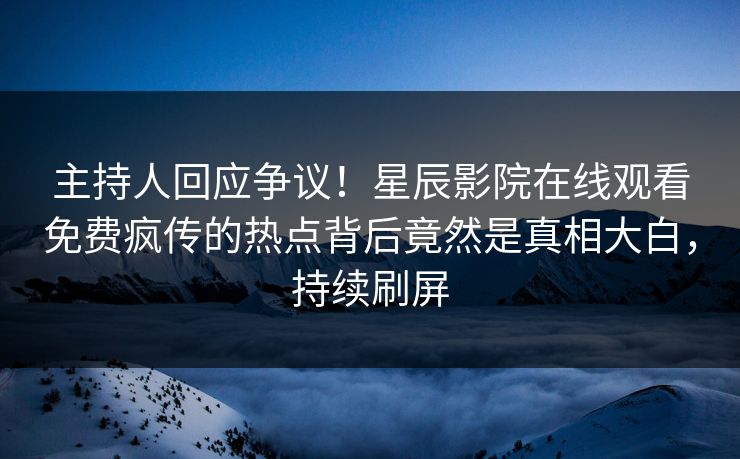 主持人回应争议！星辰影院在线观看免费疯传的热点背后竟然是真相大白，持续刷屏
