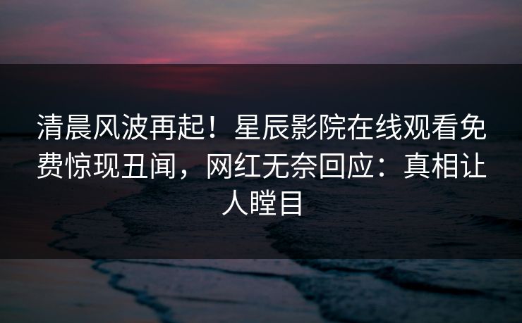 清晨风波再起！星辰影院在线观看免费惊现丑闻，网红无奈回应：真相让人瞠目