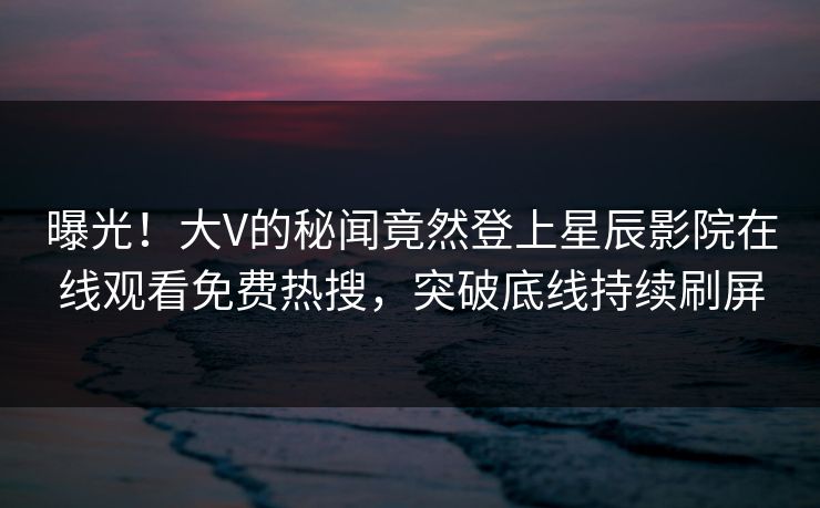 曝光！大V的秘闻竟然登上星辰影院在线观看免费热搜，突破底线持续刷屏
