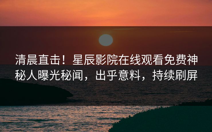 清晨直击！星辰影院在线观看免费神秘人曝光秘闻，出乎意料，持续刷屏