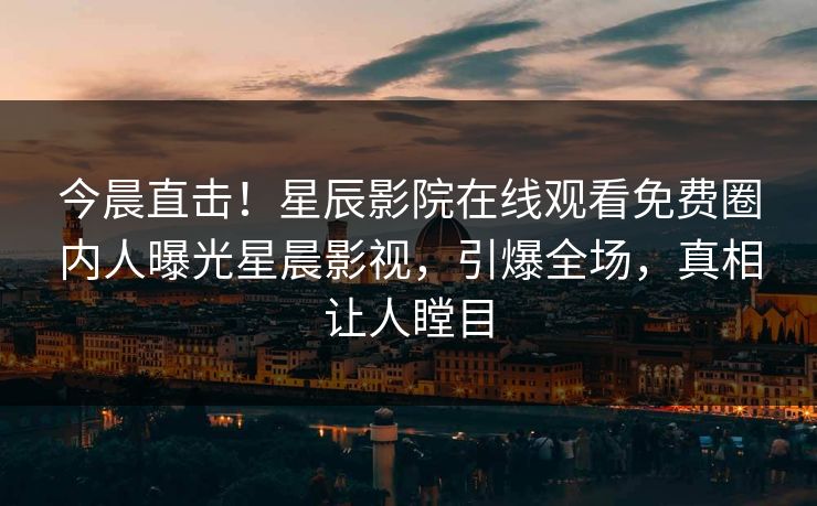 今晨直击！星辰影院在线观看免费圈内人曝光星晨影视，引爆全场，真相让人瞠目