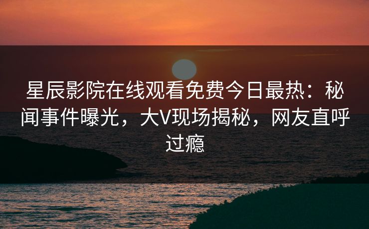 星辰影院在线观看免费今日最热：秘闻事件曝光，大V现场揭秘，网友直呼过瘾