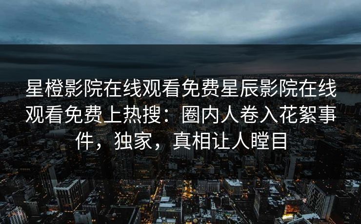 星橙影院在线观看免费星辰影院在线观看免费上热搜：圈内人卷入花絮事件，独家，真相让人瞠目