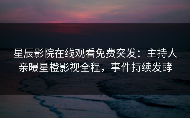 星辰影院在线观看免费突发：主持人亲曝星橙影视全程，事件持续发酵