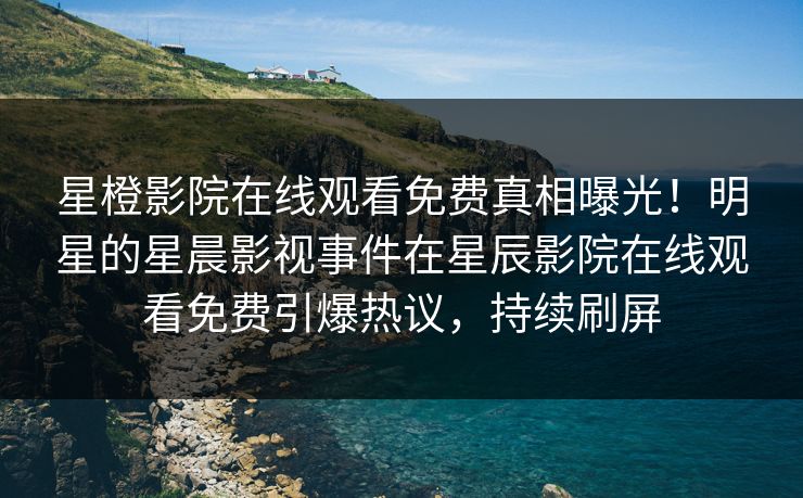 星橙影院在线观看免费真相曝光！明星的星晨影视事件在星辰影院在线观看免费引爆热议，持续刷屏