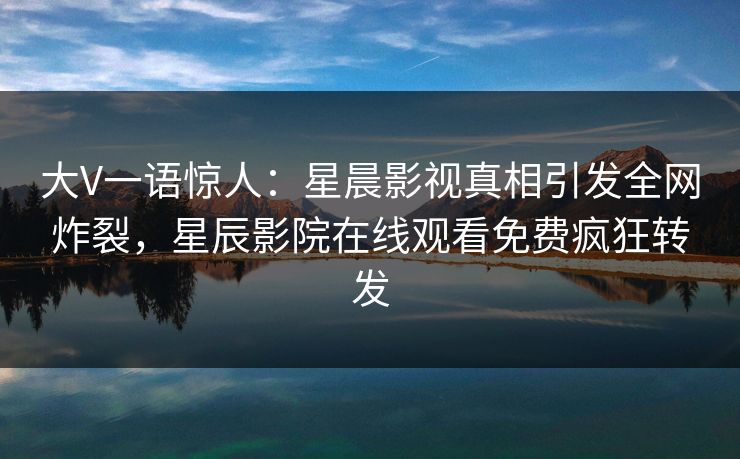大V一语惊人：星晨影视真相引发全网炸裂，星辰影院在线观看免费疯狂转发