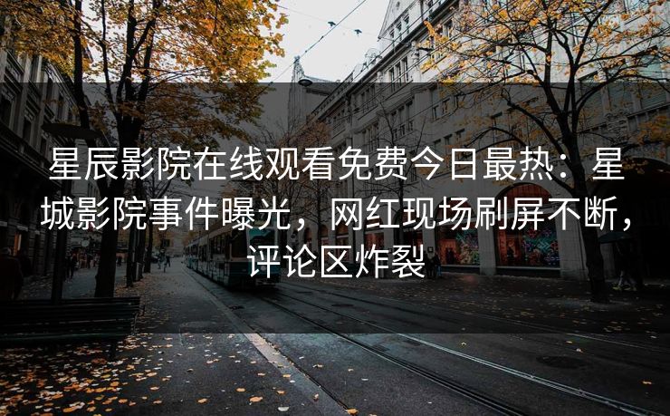 星辰影院在线观看免费今日最热：星城影院事件曝光，网红现场刷屏不断，评论区炸裂