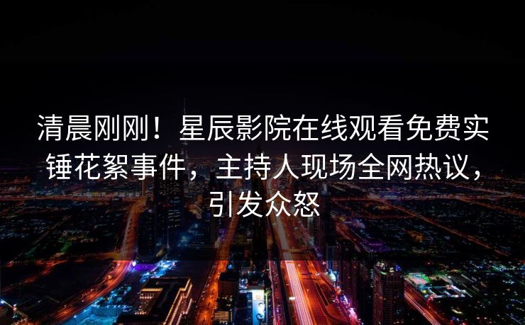 清晨刚刚！星辰影院在线观看免费实锤花絮事件，主持人现场全网热议，引发众怒