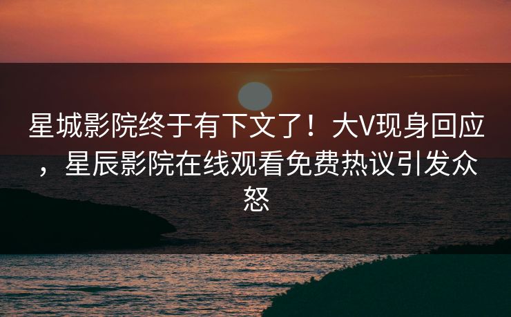星城影院终于有下文了！大V现身回应，星辰影院在线观看免费热议引发众怒