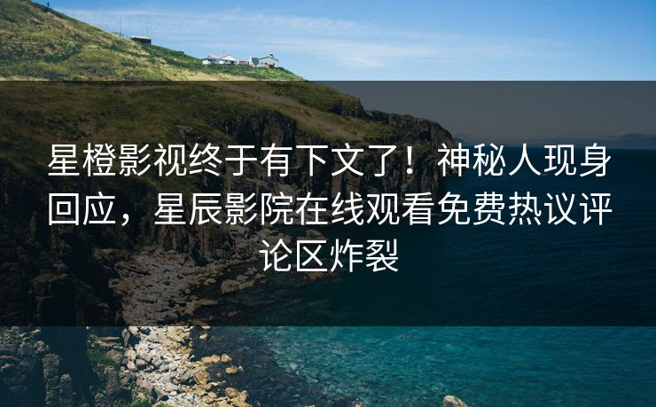星橙影视终于有下文了！神秘人现身回应，星辰影院在线观看免费热议评论区炸裂