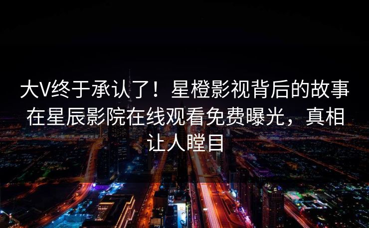 大V终于承认了！星橙影视背后的故事在星辰影院在线观看免费曝光，真相让人瞠目