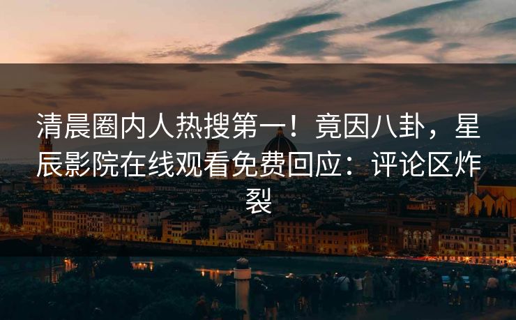 清晨圈内人热搜第一！竟因八卦，星辰影院在线观看免费回应：评论区炸裂