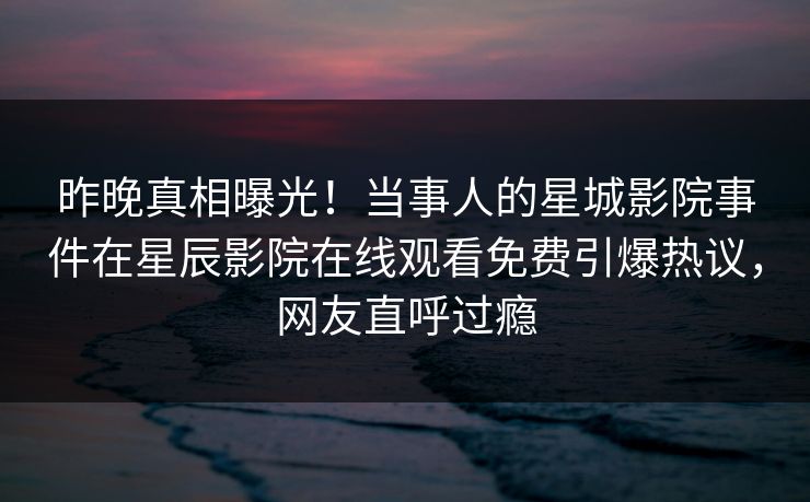 昨晚真相曝光！当事人的星城影院事件在星辰影院在线观看免费引爆热议，网友直呼过瘾