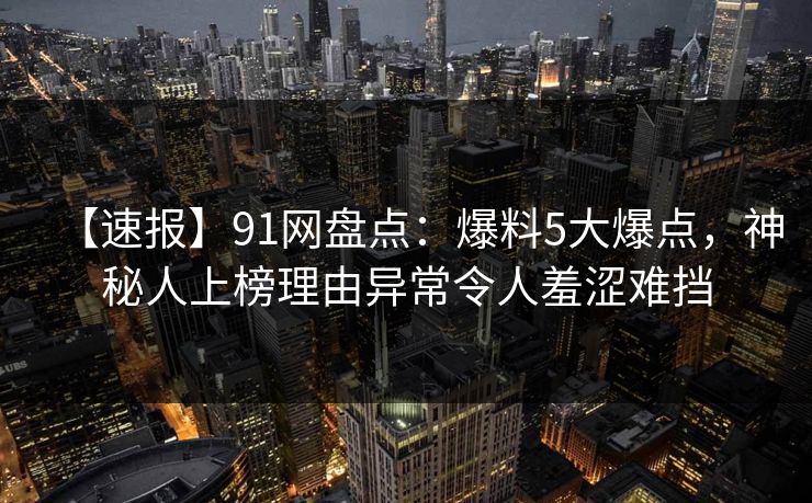 【速报】91网盘点：爆料5大爆点，神秘人上榜理由异常令人羞涩难挡