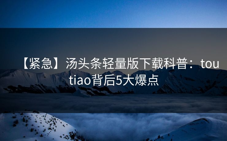 【紧急】汤头条轻量版下载科普：toutiao背后5大爆点