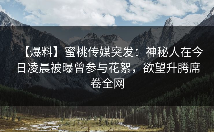 【爆料】蜜桃传媒突发：神秘人在今日凌晨被曝曾参与花絮，欲望升腾席卷全网
