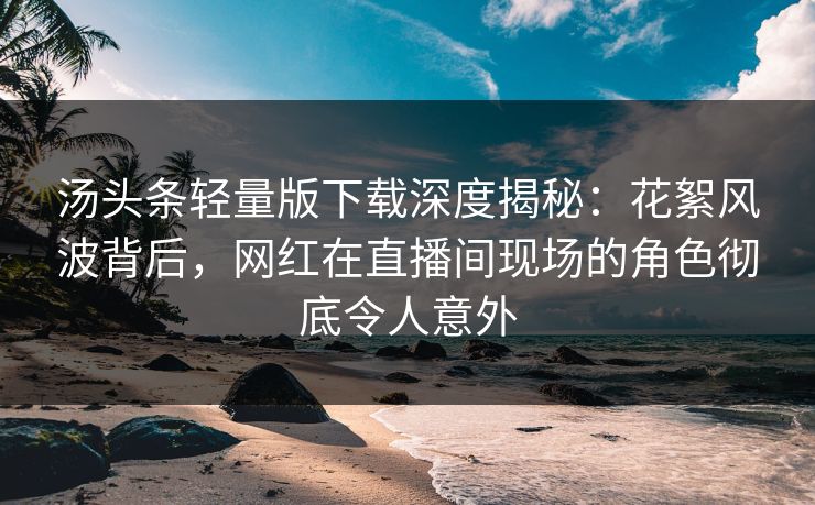 汤头条轻量版下载深度揭秘：花絮风波背后，网红在直播间现场的角色彻底令人意外