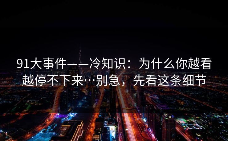 91大事件——冷知识：为什么你越看越停不下来…别急，先看这条细节