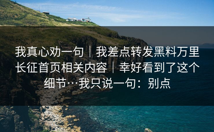 我真心劝一句｜我差点转发黑料万里长征首页相关内容｜幸好看到了这个细节…我只说一句：别点