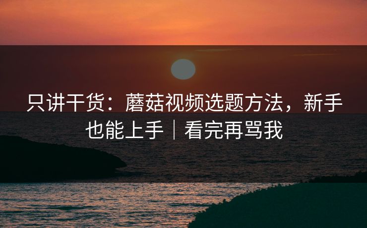 只讲干货：蘑菇视频选题方法，新手也能上手｜看完再骂我